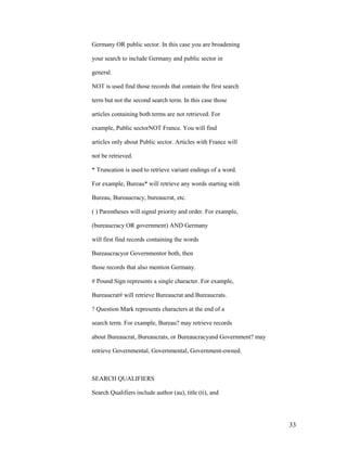 Germany OR public sector. In this case you are broadening

your search to include Germany and public sector in

general.

NOT is used find those records that contain the first search

term but not the second search term. In this case those

articles containing both terms are not retrieved. For

example, Public sectorNOT France. You will find

articles only about Public sector. Articles with France will

not be retrieved.

* Truncation is used to retrieve variant endings of a word.

For example, Bureau* will retrieve any words starting with

Bureau, Bureaucracy, bureaucrat, etc.

( ) Parentheses will signal priority and order. For example,

(bureaucracy OR government) AND Germany

will first find records containing the words

Bureaucracyor Governmentor both, then

those records that also mention Germany.

# Pound Sign represents a single character. For example,

Bureaucrat# will retrieve Bureaucrat and Bureaucrats.

? Question Mark represents characters at the end of a

search term. For example, Bureau? may retrieve records

about Bureaucrat, Bureaucrats, or Bureaucracyand Government? may

retrieve Governmental, Governmental, Government-owned.



SEARCH QUALIFIERS

Search Qualifiers include author (au), title (ti), and




                                                                   33
 