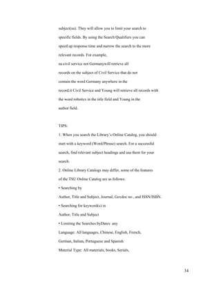 subject(su). They will allow you to limit your search to

specific fields. By using the Search Qualifiers you can

speed up response time and narrow the search to the more

relevant records. For example,

su civil service not Germanywill retrieve all

records on the subject of Civil Service that do not

contain the word Germany anywhere in the

record.ti Civil Service and Young will retrieve all records with

the word robotics in the title field and Young in the

author field.



TIPS:

1. When you search the Library‟s Online Catalog, you should

start with a keyword (Word/Phrase) search. For a successful

search, find relevant subject headings and use them for your

search.

2. Online Library Catalogs may differ, some of the features

of the TSU Online Catalog are as follows:

• Searching by

Author, Title and Subject, Journal, Govdoc no., and ISSN/ISBN.

• Searching for keyword(s) in

Author, Title and Subject

• Limiting the Searches byDates: any

Language: All languages, Chinese, English, French,

German, Italian, Portuguese and Spanish

Material Type: All materials, books, Serials,




                                                                   34
 