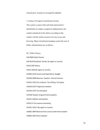classification. Journals are arranged by alphabet.



3. Library of Congress Classification System

This system is used so that each book and journal is

identified by its subject, assigned an alphanumeric call

number and placed on the shelves according to that

number with the similar resources for easy access and

browsing. Major classification headings used in the area of

Public Administration are as follows:



HJ : Public Finance

HJ9-9940 Public finance

HJ9-99.8 Periodicals. Serials. By region or country

HJ210-240 History

HJ241-1620 By region or country

HJ2005-2216 Income and expenditure. Budget

HJ2240-5908 Revenue. Taxation. Internal revenue

HJ2321-2323 Tax incidence. Tax shifting. Tax equity

HJ2326-2327 Progressive taxation

HJ2336-2337 Tax exemption

HJ2338 Taxation of government property

HJ2351 Inflation and taxation

HJ2351.4 Tax revenue estimating

HJ2361-3192.7 By region or country

HJ3801-3844 Revenue from sources other than taxation

HJ3863-3925 Direct taxation



                                                              36
 