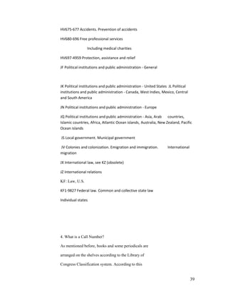 HV675-677 Accidents. Prevention of accidents

HV680-696 Free professional services

                Including medical charities

HV697-4959 Protection, assistance and relief

JF Political institutions and public administration - General



JK Political institutions and public administration - United States JL Political
institutions and public administration - Canada, West Indies, Mexico, Central
and South America

JN Political institutions and public administration - Europe

JQ Political institutions and public administration - Asia, Arab countries,
Islamic countries, Africa, Atlantic Ocean islands, Australia, New Zealand, Pacific
Ocean islands

JS Local government. Municipal government

JV Colonies and colonization. Emigration and immigration.          International
migration

JX International law, see KZ (obsolete)

JZ International relations

KF: Law, U.S.

KF1-9827 Federal law. Common and collective state law

Individual states




4. What is a Call Number?

As mentioned before, books and some periodicals are

arranged on the shelves according to the Library of

Congress Classification system. According to this


                                                                                   39
 