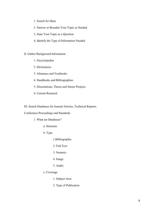 1. Search for Ideas

        2. Narrow or Broaden Your Topic as Needed

        3. State Your Topic as a Question

        4. Identify the Type of Information Needed



II. Gather Background Information

        1. Encyclopedias

        2. Dictionaries

        3. Almanacs and Yearbooks

        4. Handbooks and Bibliographies

        5. Dissertations, Theses and Senior Projects

        6. Current Research



III. Search Databases for Journal Articles, Technical Reports,

Conference Proceedings and Standards

        1. What are Databases?

                a. Structure

                b. Type

                          1.Bibliographic

                          2. Full-Text

                          3. Numeric

                          4. Image

                          5. Audio

                c. Coverage

                          1. Subject Area

                          2. Type of Publication




                                                                 4
 