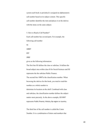system each book or periodical is assigned an alphanumeric

call number based on its subject content. This specific

call number identifies the item and places it on the shelves

with the items on the same subject.



5. How to Read a Call Number?

Each call number has several parts. For example, the

following call number

HJ

10007

E97

2002

gives us the following information:

The first line HJ defines the class or subclass. It defines the

broad subject area within class H for Social Sciences and HJ

represents the the subclass Public Finance.

The second line 10007is the classification number. When

browsing the shelves for this book, you need to read this

number as a whole number to

determine its location on the shelf. Combined with class

and subclass, the classification number defines the subject

matter more precisely. In the above example, HJ10007

represents Public finance, History, By region or country.



The third line of the call number is called the Cutter

Number. It is a combination of letters and numbers that



                                                                  40
 