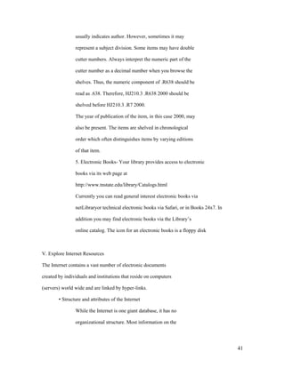 usually indicates author. However, sometimes it may

                represent a subject division. Some items may have double

                cutter numbers. Always interpret the numeric part of the

                cutter number as a decimal number when you browse the

                shelves. Thus, the numeric component of .R638 should be

                read as .638. Therefore, HJ210.3 .R638 2000 should be

                shelved before HJ210.3 .R7 2000.

                The year of publication of the item, in this case 2000, may

                also be present. The items are shelved in chronological

                order which often distinguishes items by varying editions

                of that item.

                5. Electronic Books- Your library provides access to electronic

                books via its web page at

                http://www.tnstate.edu/library/Catalogs.html

                Currently you can read general interest electronic books via

                netLibraryor technical electronic books via Safari, or in Books 24x7. In

                addition you may find electronic books via the Library‟s

                online catalog. The icon for an electronic books is a floppy disk



V. Explore Internet Resources

The Internet contains a vast number of electronic documents

created by individuals and institutions that reside on computers

(servers) world wide and are linked by hyper-links.

        • Structure and attributes of the Internet

                While the Internet is one giant database, it has no

                organizational structure. Most information on the




                                                                                           41
 