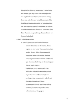 Internet is free, however, some require a subscription.

        For example, you may access some newspapers free

        and may be able to read news items in their entirety.

        Some may only allow you to read the abstracts of the

        headline and require subscription for complete access.

        The most important to keep in mind about the Internet

        is that the information it offers is not screened or edited.

        Note: The databases your library offers on the web are

        Screened and edited.

• Search Tools for the Internet

        1. Search Engines- are used to search for a vast

                amount of resources on the Internet. These

                engines are very useful when searching unique

                word or phrases. When choosing a search

                engine you should keep in mind that each

                search engine searches a different number and

                type of sources. Following are the most popular

                Internet search engines:

                Google (http://www.google.com) – has

                been voted as the Most Outstanding Search

                Engine three times. This crawler-based

                service provides comprehensive and relevant

                coverage of the web. It is highly

                recommended as a first stop as you hunt for

                whatever you are looking for. For more

                information about Google go to




                                                                       42
 