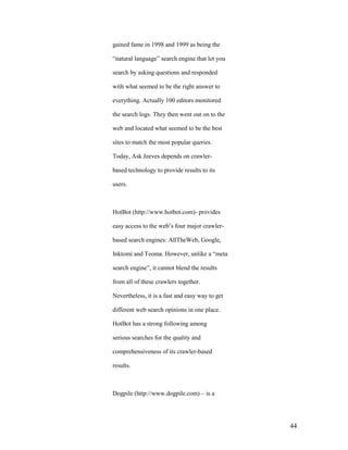 gained fame in 1998 and 1999 as being the

“natural language” search engine that let you

search by asking questions and responded

with what seemed to be the right answer to

everything. Actually 100 editors monitored

the search logs. They then went out on to the

web and located what seemed to be the best

sites to match the most popular queries.

Today, Ask Jeeves depends on crawler-

based technology to provide results to its

users.



HotBot (http://www.hotbot.com)- provides

easy access to the web‟s four major crawler-

based search engines: AllTheWeb, Google,

Inktomi and Teoma. However, unlike a “meta

search engine”, it cannot blend the results

from all of these crawlers together.

Nevertheless, it is a fast and easy way to get

different web search opinions in one place.

HotBot has a strong following among

serious searches for the quality and

comprehensiveness of its crawler-based

results.



Dogpile (http://www.dogpile.com) – is a




                                                 44
 