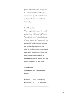 popular metasearch site that sends a search

to a customizable list of search engines,

directories and specialty search sites, then

displays results from each search engine

individually.



Search Engine Tips-

When you get ready to search via a search

engine, always look for the “help” button.

You need to be on the look out for the type

of results you may get. For example, if you

choose AltaVista, keep in mind that it uses

free-text-indexing which means that

whatever search term is entered, it is looked

for anywhere in the entire document. As a

result, you may retrieve hundreds or

thousands of documents that may have very

little or no relevancy for your search.



Search Features-

Search Engine Math Commands are as

follows:



Command          How     Supported By

Must include     +       All enginesterm

____________________________________




                                                45
 