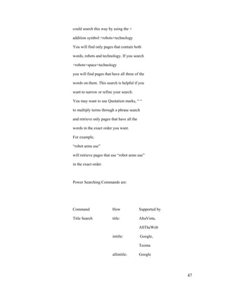 could search this way by using the +

addition symbol:+robots+technology

You will find only pages that contain both

words, robots and technology. If you search

+robots+space+technology

you will find pages that have all three of the

words on them. This search is helpful if you

want to narrow or refine your search.

You may want to use Quotation marks, “ “

to multiply terms through a phrase search

and retrieve only pages that have all the

words in the exact order you want.

For example,

“robot arms use”

will retrieve pages that use “robot arms use”

in the exact order.



Power Searching Commands are:




Command                  How                Supported by

Title Search             title:             AltaVista,

                                            AllTheWeb

                         intitle:           Google,

                                            Teoma

                         allintitle:        Google




                                                           47
 