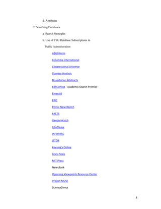d. Attributes

2. Searching Databases

       a. Search Strategies

       b. Use of TSU Database Subscriptions in

         Public Administration

               ABI/Inform

               Columbia International

               Congressional Universe

               Country Analysis

               Dissertation Abstracts

               EBSCOhost - Academic Search Premier

               Emerald

               ERIC

               Ethnic NewsWatch

               FACTS

               GenderWatch

               InfoPlease

               INFOTRAC

               JSTOR

               Keesing's Online

               Lexis-Nexis

               MIT Press

               NewsBank

               Opposing Viewpoints Resource Center

               Project MUSE

               ScienceDirect


                                                     5
 