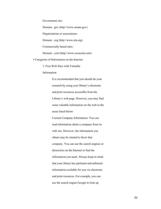 Government site-

        Domain: .gov (http://www.senate.gov)

        Organizations or associations-

        Domain: .org (http://www.ala.org)

        Commercially based sites-

        Domain: .com (http://www.cocacola.com)

• Categories of Information on the Internet

        1. Free Web Sites with Valuable

        Information

                It is recommended that you should do your

                research by using your library‟s electronic

                and print resources accessible from the

                Library‟s web page. However, you may find

                some valuable information on the web in the

                areas listed below:

                Current Company Information- You can

                read information about a company from its

                web site. However, the information you

                obtain may be slanted to favor that

                company. You can use the search engines or

                directories on the Internet to find the

                information you need. Always keep in mind

                that your library has pertinent and unbiased

                information available for you via electronic

                and print resources. For example, you can

                use the search engine Google to look up




                                                               50
 