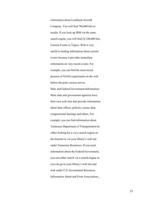 information about Lockheed Aircraft

Company. You will find 786,000 hits or

results. If you look up IBM via the same

search engine, you will find 22,100,000 hits.

Current Events or Topics- Web is very

useful in finding information about current

events because it provides immediate

information on very recent events. For

example, you can find the most recent

pictures of NASA experiments on the web

before the print version arrives.

State and Federal Government Information-

Most state and government agencies have

their own web sites that provide information

about their offices, policies, census data,

congressional hearings and others. For

example, you can find information about

Tennessee Department of Transportation by

either looking for it via a search engine on

the Internet or via your library‟s web site

under Tennessee Resources. If you need

information about the Federal Government,

you can either search via a search engine or

you can go to your library‟s web site and

look under U.S. Government Resources.

Information About and From Associations,




                                                51
 