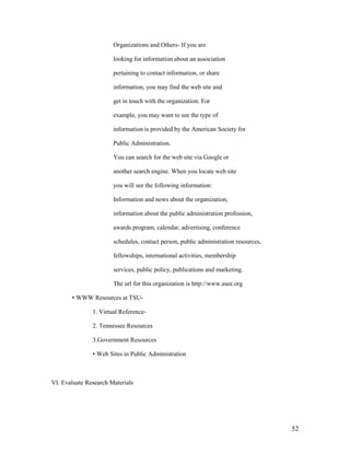 Organizations and Others- If you are

                       looking for information about an association

                       pertaining to contact information, or share

                       information, you may find the web site and

                       get in touch with the organization. For

                       example, you may want to see the type of

                       information is provided by the American Society for

                       Public Administration.

                       You can search for the web site via Google or

                       another search engine. When you locate web site

                       you will see the following information:

                       Information and news about the organization,

                       information about the public administration profession,

                       awards program, calendar, advertising, conference

                       schedules, contact person, public administration resources,

                       fellowships, international activities, membership

                       services, public policy, publications and marketing.

                       The url for this organization is http://www.asee.org

       • WWW Resources at TSU-

               1. Virtual Reference-

               2. Tennessee Resources

               3.Government Resources

               • Web Sites in Public Administration



VI. Evaluate Research Materials




                                                                                     52
 