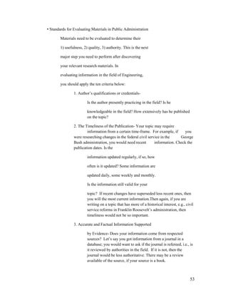 • Standards for Evaluating Materials in Public Administration

        Materials need to be evaluated to determine their

        1) usefulness, 2) quality, 3) authority. This is the next

        major step you need to perform after discovering

        your relevant research materials. In

        evaluating information in the field of Engineering,

        you should apply the ten criteria below:

                1. Author‟s qualifications or credentials-

                         Is the author presently practicing in the field? Is he

                         knowledgeable in the field? How extensively has he published
                         on the topic?

                2. The Timeliness of the Publication- Your topic may require
                        information from a certain time-frame. For example, if      you
                were researching changes in the federal civil service in the     George
                Bush administration, you would need recent        information. Check the
                publication dates. Is the

                         information updated regularly, if so, how

                         often is it updated? Some information are

                         updated daily, some weekly and monthly.

                         Is the information still valid for your

                         topic? If recent changes have superseded less recent ones, then
                         you will the most current information.Then again, if you are
                         writing on a topic that has more of a historical interest, e.g., civil
                         service reforms in Franklin Roosevelt‟s administration, then
                         timeliness would not be so important.

                3. Accurate and Factual Information Supported

                         by Evidence- Does your information come from respected
                         sources? Let‟s say you got information from a journal in a
                         database; you would want to ask if the journal is refereed, i.e., is
                         it reviewed by authorities in the field. If it is not, then the
                         journal would be less authoritative. There may be a review
                         available of the source, if your source is a book.



                                                                                            53
 