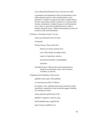 If you obtained theinformation from a web site, how stable

        or permanent is the information? Some web information is here
        today and gone tomorrow; other web information is more
        permanent. Complete coverage of your topic is another thing to
        look for: check indexes, tables of contents, etc. to find out more.
        Another consideration is whether the piece is well documented.
        E.g., is there is a quote from Franklin Roosevelt, is there a
        footnote stating the source. Without documentation you may not
        be able to verify much information.

4. Primary vs. Secondary Sources- You can

        locate your information from two types

        of materials:

        Primary Sources: These are the first-

                 hand or eye-witness accounts of an

                 event. They include, newspaper stories,

                 reports of experiments, statistics,

                 government documents, autobiographies

                 and letters.

        Secondary Sources: These are the sources that perform an
               operation on the primary source, such as analysis,
               evaluation, or criticism.

5. Reputation of the Publisher- Check out the

        publisher of the source. If the publisher

        is a university press then it is likely to

        be scholarly. Also, a publisher that has been around for awhile
        should have a reputation or track record that suggests reliability
        Even though you cannot

        always guarantee quality based on the

        publisher‟s reputation, it may be a sign

        that the publisher has a regard for the

        type of sources it publishes. For



                                                                         54
 