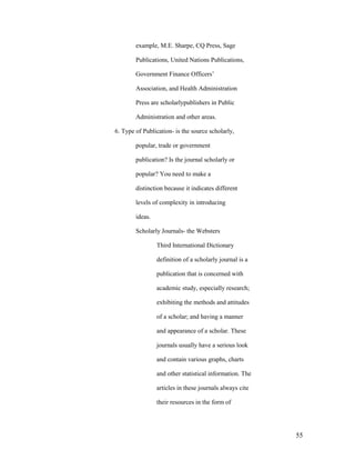 example, M.E. Sharpe, CQ Press, Sage

        Publications, United Nations Publications,

        Government Finance Officers‟

        Association, and Health Administration

        Press are scholarlypublishers in Public

        Administration and other areas.

6. Type of Publication- is the source scholarly,

        popular, trade or government

        publication? Is the journal scholarly or

        popular? You need to make a

        distinction because it indicates different

        levels of complexity in introducing

        ideas.

        Scholarly Journals- the Websters

                 Third International Dictionary

                 definition of a scholarly journal is a

                 publication that is concerned with

                 academic study, especially research;

                 exhibiting the methods and attitudes

                 of a scholar; and having a manner

                 and appearance of a scholar. These

                 journals usually have a serious look

                 and contain various graphs, charts

                 and other statistical information. The

                 articles in these journals always cite

                 their resources in the form of




                                                          55
 