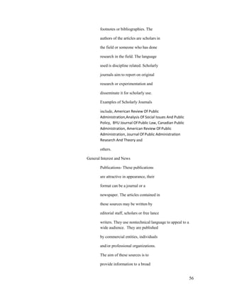footnotes or bibliographies. The

       authors of the articles are scholars in

       the field or someone who has done

       research in the field. The language

       used is discipline related. Scholarly

       journals aim to report on original

       research or experimentation and

       disseminate it for scholarly use.

       Examples of Scholarly Journals

       include, American Review Of Public
       Administration,Analysis Of Social Issues And Public
       Policy, BYU Journal Of Public Law, Canadian Public
       Administration, American Review Of Public
       Administration, Journal Of Public Administration
       Research And Theory and

       others.

General Interest and News

       Publications- These publications

       are attractive in appearance, their

       format can be a journal or a

       newspaper. The articles contained in

       these sources may be written by

       editorial staff, scholars or free lance

       writers. They use nontechnical language to appeal to a
       wide audience. They are published

       by commercial entities, individuals

       and/or professional organizations.

       The aim of these sources is to

       provide information to a broad


                                                                56
 