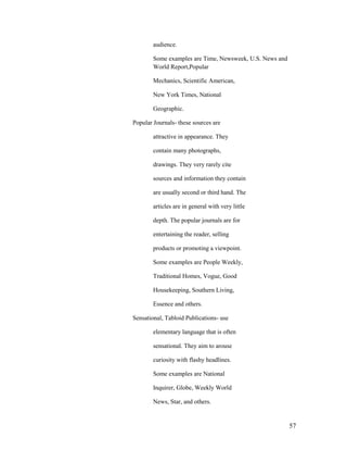 audience.

        Some examples are Time, Newsweek, U.S. News and
        World Report,Popular

        Mechanics, Scientific American,

        New York Times, National

        Geographic.

Popular Journals- these sources are

        attractive in appearance. They

        contain many photographs,

        drawings. They very rarely cite

        sources and information they contain

        are usually second or third hand. The

        articles are in general with very little

        depth. The popular journals are for

        entertaining the reader, selling

        products or promoting a viewpoint.

        Some examples are People Weekly,

        Traditional Homes, Vogue, Good

        Housekeeping, Southern Living,

        Essence and others.

Sensational, Tabloid Publications- use

        elementary language that is often

        sensational. They aim to arouse

        curiosity with flashy headlines.

        Some examples are National

        Inquirer, Globe, Weekly World

        News, Star, and others.


                                                          57
 