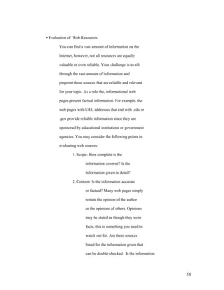• Evaluation of Web Resources

       You can find a vast amount of information on the

       Internet, however, not all resources are equally

       valuable or even reliable. Your challenge is to sift

       through the vast amount of information and

       pinpoint those sources that are reliable and relevant

       for your topic. As a rule the, informational web

       pages present factual information. For example, the

       web pages with URL addresses that end with .edu or

       .gov provide reliable information since they are

       sponsored by educational institutions or government

       agencies. You may consider the following points in

       evaluating web sources:

               1. Scope- How complete is the

                        information covered? Is the

                        information given in detail?

               2. Content- Is the information accurate

                        or factual? Many web pages simply

                        restate the opinion of the author

                        or the opinions of others. Opinions

                        may be stated as though they were

                        facts; this is something you need to

                        watch out for. Are there sources

                        listed for the information given that

                        can be double-checked. Is the information




                                                                    58
 