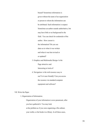 biased? Sometimes information is

                                 given without the name of an organization

                                 or person to whom the information can

                                 be attributed. Such information is suspect.

                                 Sometimes an author sounds authoritative, but

                                 may have little or no background in the

                                 field. You can check for credentials of the

                                 author. How current is

                                 the information? Do you see

                                 dates as to when it was written

                                 and when it was last revised or

                                 or updated?

                        3. Graphics and Multimedia Design- Is the

                                 Page attractive and

                                 Interesting to look at?

                        4. Navigation- is the web resource easy to

                                 use? Is it user friendly? Can you access

                                 the resource via standard computer

                                 equipment and software?



VII. Write the Paper

        1. Organization of Information

                Organization of your information is now paramount, after

                you have gathered it. You may look

                at the problem as if you were organizing a file cabinet,

                your wallet, or the books in a library. In all these cases,




                                                                                 59
 
