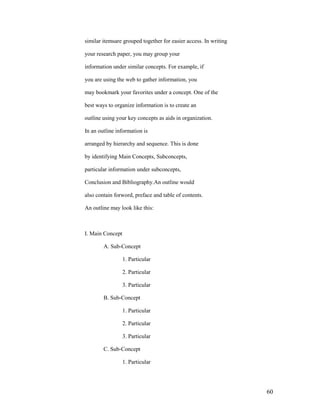 similar itemsare grouped together for easier access. In writing

your research paper, you may group your

information under similar concepts. For example, if

you are using the web to gather information, you

may bookmark your favorites under a concept. One of the

best ways to organize information is to create an

outline using your key concepts as aids in organization.

In an outline information is

arranged by hierarchy and sequence. This is done

by identifying Main Concepts, Subconcepts,

particular information under subconcepts,

Conclusion and Bibliography.An outline would

also contain forword, preface and table of contents.

An outline may look like this:



I. Main Concept

        A. Sub-Concept

                  1. Particular

                  2. Particular

                  3. Particular

        B. Sub-Concept

                  1. Particular

                  2. Particular

                  3. Particular

        C. Sub-Concept

                  1. Particular




                                                                  60
 
