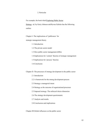 2. Particular



For example, the book titled Exploring Public Sector

Strategy ed. by Gerry Johnson and Kevan Scholes has the following

outline:



Chapter I- The implications of „publicness‟ for

strategic management theory

           1.1 Introduction

           1.2 The private sector model

           1.3 How public sector management differs

           1.4 Implications for „content‟ theories of strategic management

           1.5 Implications for „process‟ theories

           1.6 Conclusion



Chapter II- The processes of strategy development in the public sector

           2.1 Introduction

           2.2 A framework for the strateg development process

           2.3 Strategy a managerial intent

           2.4 Strategy as the outcome of organizational processes

           2.5 Imposed strategy: The enforced choice dimension

           2.6 The strategy development questionnaire

           2.7 Analysis and results

           2.8 Conclusions and implications



Chapter III Global influences on the public sector




                                                                             61
 