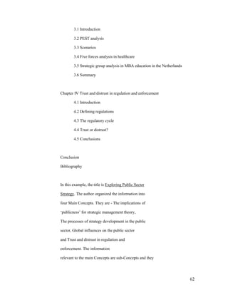 3.1 Introduction

        3.2 PEST analysis

        3.3 Scenarios

        3.4 Five forces analysis in healthcare

        3.5 Strategic group analysis in MBA education in the Netherlands

        3.6 Summary



Chapter IV Trust and distrust in regulation and enforcement

        4.1 Introduction

        4.2 Defining regulations

        4.3 The regulatory cycle

        4.4 Trust or distrust?

        4.5 Conclusions



Conclusion

Bibliography



In this example, the title is Exploring Public Sector

Strategy. The author organized the information into

four Main Concepts. They are - The implications of

„publicness‟ for strategic management theory,

The processes of strategy development in the public

sector, Global influences on the public sector

and Trust and distrust in regulation and

enforcement. The information

relevant to the main Concepts are sub-Concepts and they




                                                                           62
 