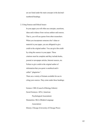 are are listed under the main concepts in the decimal-

        numbered headings.



2. Citing Sources and Ethical Issues-

        In your paper you will often use concepts, assertions,

        ideas and evidence from various authors and sources.

        That is, you will use quotes from other researchers.

        When you incorporate someone else‟s ideas or

        material in your paper, you are obligated to give

        credit to the original author. You can give this credit

        by citing the sources in your paper. These

        citations must be complete and they include books,

        journal or newspaper articles, Internet sources, etc.

        Failure to give credit to the original author of

        information that you quote is unethical and it

        called “ plagiarism “.

        There are a variety of formats available for use in

        citing your sources. They come under these headings:



        Science- CBE (Council of Biology Editors)

        Social Sciences- APA ( American

                Psychological Association)

        Humanities- MLA (Modern Language

                Association)

        History- Chicago (University of Chicago Press)




                                                                  63
 