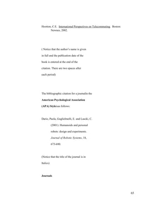 Hootton, C.E. International Perspectives on Telecommuting. Boston:
       Newnes, 2002.




( Notice that the author‟s name is given

in full and the publication date of the

book is entered at the end of the

citation. There are two spaces after

each period)




The bibliographic citation for a journalin the

American Psychological Association

(APA) Styleisas follows:



Dario, Paola, Guglielmelli, E. and Lascki, C.

           (2001). Humanoids and personal

           robots: design and experiments.

           Journal of Robotic Systems, 18,

           673-690.



(Notice that the title of the journal is in

Italics)



Journals




                                                                     65
 