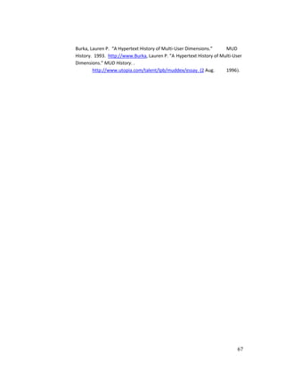 Burka, Lauren P. “A Hypertext History of Multi-User Dimensions.”     MUD
History. 1993. http://www.Burka, Lauren P. "A Hypertext History of Multi-User
Dimensions." MUD History. .
        http://www.utopia.com/talent/lpb/muddex/essay. (2 Aug.       1996).




                                                                           67
 