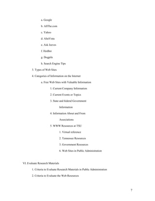 a. Google

               b. AllThe.com

               c. Yahoo

               d. AltaVista

               e. Ask Jeeves

               f. HotBot

               g. Dogpile

               h. Search Engine Tips

       3. Types of Web Sites

       4. Categories of Information on the Internet

               a. Free Web Sites with Valuable Information

                       1. Current Company Information

                       2. Current Events or Topics

                       3. State and federal Government

                                  Information

                       4. Information About and From

                                  Associations

                       5. WWW Resources at TSU

                                  1. Virtual reference

                                  2. Tennessee Resources

                                  3. Government Resources

                                  6. Web Sites in Public Administration



VI. Evaluate Research Materials

       1. Criteria to Evaluate Research Materials in Public Administration

       2. Criteria to Evaluate the Web Resources




                                                                             7
 