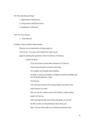 VII. Write the Research Paper

        1. Organization of Information

        2. Citing Sources and Ethical Issues

        3. Guidebooks on Research



VIII. Cite Your Sources

        1. Style Manuals


I. Define a Topic in Public Administration

        Presume you are interested in writing a paper on

        Civil service . You may want to define the scope of your

        paper by outlining the operations of the Civil Service in Germany.

                1. Search for Ideas

                          If you do not have an idea what constitutes Civil Service ,

                          search and read articles or books on the topic.

                          For example, use Emerald online database,

                          set fields to search for all fields, set Fields to search for all fields, and
                          sort results by relevance. Type:

                          Civil Service

                          You will access articles with varying numbers according to the

                          search choices you made.

                          OR, you may do a subject search in the Library‟s online catalog

                          under Civil Service.

                          After scanning through some articles and books, you should

                          be able to come up with preliminary ideas about your

                          topic. You can always talk to your reference librarians in the



                                                                                                          8
 