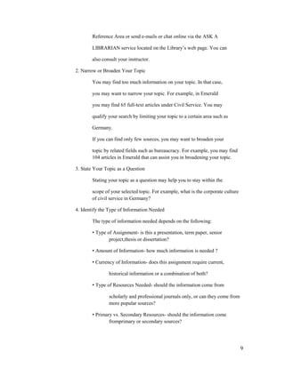 Reference Area or send e-mails or chat online via the ASK A

       LIBRARIAN service located on the Library‟s web page. You can

       also consult your instructor.

2. Narrow or Broaden Your Topic

       You may find too much information on your topic. In that case,

       you may want to narrow your topic. For example, in Emerald

       you may find 65 full-text articles under Civil Service. You may

       qualify your search by limiting your topic to a certain area such as

       Germany.

       If you can find only few sources, you may want to broaden your

       topic by related fields such as bureaucracy. For example, you may find
       104 articles in Emerald that can assist you in broadening your topic.

3. State Your Topic as a Question

       Stating your topic as a question may help you to stay within the

       scope of your selected topic. For example, what is the corporate culture
       of civil service in Germany?

4. Identify the Type of Information Needed

       The type of information needed depends on the following:

       • Type of Assignment- is this a presentation, term paper, senior
               project,thesis or dissertation?

       • Amount of Information- how much information is needed ?

       • Currency of Information- does this assignment require current,

               historical information or a combination of both?

       • Type of Resources Needed- should the information come from

               scholarly and professional journals only, or can they come from
               more popular sources?

       • Primary vs. Secondary Resources- should the information come
               fromprimary or secondary sources?




                                                                                  9
 