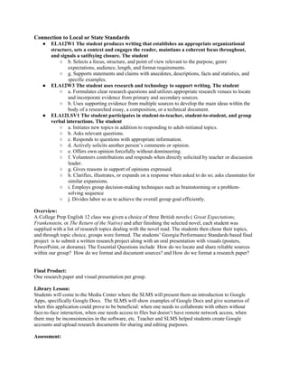 Connection to Local or State Standards
    ●   ELA12W1 The student produces writing that establishes an appropriate organizational
        structure, sets a context and engages the reader, maintians a coherent focus throughout,
        and signals a satifsying closure. The student
            ○ b. Selects a focus, structure, and point of view relevant to the purpose, genre
                expectations, audience, length, and format requirements.
            ○ g. Supports statements and claims with anecdotes, descriptions, facts and statistics, and
                specific examples.
    ●   ELA12W3 The student uses research and technology to support writing. The student
            ○ a. Formulates clear research questions and utilizes appropriate research venues to locate
                and incorporate evidence from primary and secondary sources.
            ○ b. Uses supporting evidence from multiple sources to develop the main ideas within the
                body of a researched essay, a composition, or a technical document.
    ●   ELA12LSV1 The student participates in student-to-teacher, student-to-student, and group
        verbal interactions. The student
            ○ a. Initiates new topics in addition to responding to adult-initiated topics.
            ○ b. Asks relevant questions.
            ○ c. Responds to questions with appropriate information.
            ○ d. Actively solicits another person’s comments or opinion.
            ○ e. Offers own opinion forcefully without domineering.
            ○ f. Volunteers contributions and responds when directly solicited by teacher or discussion
                leader.
            ○ g. Gives reasons in support of opinions expressed.
            ○ h. Clarifies, illustrates, or expands on a response when asked to do so; asks classmates for
                similar expansions.
            ○ i. Employs group decision-making techniques such as brainstorming or a problem-
                solving sequence
            ○ j. Divides labor so as to achieve the overall group goal efficiently.

Overview:
A College Prep English 12 class was given a choice of three British novels ( Great Expectations,
Frankenstein, or The Return of the Native) and after finishing the selected novel, each student was
supplied with a list of research topics dealing with the novel read. The students then chose their topics,
and through topic choice, groups were formed. The students’ Georgia Performance Standards based final
project is to submit a written research project along with an oral presentation with visuals (posters,
PowerPoint, or diorama). The Essential Questions include How do we locate and share reliable sources
within our group? How do we format and document sources? and How do we format a research paper?


Final Product:
One research paper and visual presentation per group.

Library Lesson:
Students will come to the Media Center where the SLMS will present them an introduction to Google
Apps, specifically Google Docs. The SLMS will show examples of Google Docs and give scenarios of
when this application could prove to be beneficial: when one needs to collaborate with others without
face-to-face interaction, when one needs access to files but doesn’t have remote network access, when
there may be inconsistencies in the software, etc. Teacher and SLMS helped students create Google
accounts and upload research documents for sharing and editing purposes.

Assessment:
 