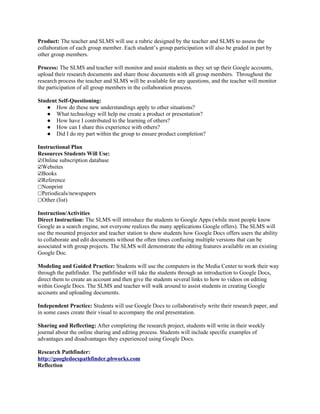Product: The teacher and SLMS will use a rubric designed by the teacher and SLMS to assess the
collaboration of each group member. Each student’s group participation will also be graded in part by
other group members.

Process: The SLMS and teacher will monitor and assist students as they set up their Google accounts,
upload their research documents and share those documents with all group members. Throughout the
research process the teacher and SLMS will be available for any questions, and the teacher will monitor
the participation of all group members in the collaboration process.

Student Self-Questioning:
   ● How do these new understandings apply to other situations?
   ● What technology will help me create a product or presentation?
   ● How have I contributed to the learning of others?
   ● How can I share this experience with others?
   ● Did I do my part within the group to ensure product completion?

Instructional Plan
Resources Students Will Use:
☑Online subscription database
☑Websites
☑Books
☑Reference
☐Nonprint
☐Periodicals/newspapers
☐Other (list)

Instruction/Activities
Direct Instruction: The SLMS will introduce the students to Google Apps (while most people know
Google as a search engine, not everyone realizes the many applications Google offers). The SLMS will
use the mounted projector and teacher station to show students how Google Docs offers users the ability
to collaborate and edit documents without the often times confusing multiple versions that can be
associated with group projects. The SLMS will demonstrate the editing features available on an existing
Google Doc.

Modeling and Guided Practice: Students will use the computers in the Media Center to work their way
through the pathfinder. The pathfinder will take the students through an introduction to Google Docs,
direct them to create an account and then give the students several links to how to videos on editing
within Google Docs. The SLMS and teacher will walk around to assist students in creating Google
accounts and uploading documents.

Independent Practice: Students will use Google Docs to collaboratively write their research paper, and
in some cases create their visual to accompany the oral presentation.

Sharing and Reflecting: After completing the research project, students will write in their weekly
journal about the online sharing and editing process. Students will include specific examples of
advantages and disadvantages they experienced using Google Docs.

Research Pathfinder:
http://googledocspathfinder.pbworks.com
Reflection
 