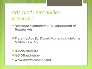 Arts and Humanities
Research
 Freshman Symposium UTA Department of
Theatre Arts
 Presented by Dr. Dennis Maher and Melanie
Mason, BFA, MS
 @MelMasonUTA
 @DrDTheaHistory
 www.melaniemason.net
 