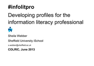 #infolitpro
Developing profiles for the
information literacy professional
Sheila Webber
Sheffield University iSchool
s.webber@sheffield.ac.uk
COLRIC, June 2013
 