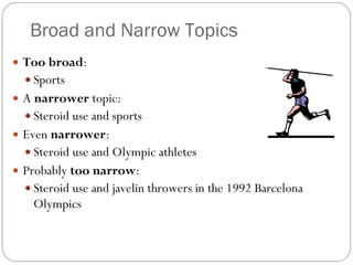 Broad and Narrow Topics Too broad : Sports A  narrower  topic: Steroid use and sports Even  narrower : Steroid use and Olympic athletes Probably  too narrow : Steroid use and javelin throwers in the 1992 Barcelona Olympics 