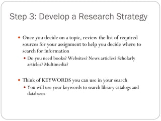 Step 3: Develop a Research Strategy Once you decide on a topic, review the list of required sources for your assignment to help you decide where to search for information Do you need books? Websites? News articles? Scholarly articles? Multimedia? Think of KEYWORDS you can use in your search You will use your keywords to search library catalogs and databases 