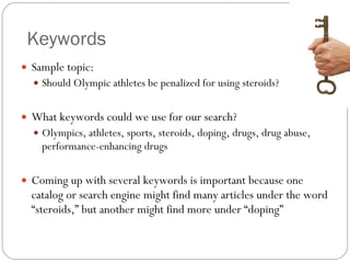Keywords Sample topic:  Should Olympic athletes be penalized for using steroids? What keywords could we use for our search? Olympics, athletes, sports, steroids, doping, drugs, drug abuse, performance-enhancing drugs Coming up with several keywords is important because one catalog or search engine might find many articles under the word “steroids,” but another might find more under “doping” 