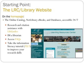 Starting Point: The LRC/Library Website On the  homepage : The Online Catalog, NetLibrary eBooks, and Databases, accessible 24/7 Research and citation assistance with  LibGuides IM a librarian Access  FAQs Take the information literacy tutorial ( TILT ) to improve your research skills 