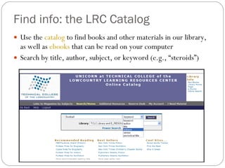 Find info: the LRC Catalog Use the  catalog  to find books and other materials in our library, as well as  ebooks  that can be read on your computer Search by title, author, subject, or keyword (e.g., “steroids”) 