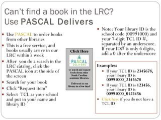 Can’t find a book in the LRC?  Use  PASCAL Delivers Use  PASCAL  to order books from other libraries This is a free service, and books usually arrive in our LRC within a week After  you do a search in the LRC catalog, click the PASCAL icon at the side of the screen Search for your book Click “Request item” Select  TCL as your school and put in your name and library ID Note: Your library ID is the school code (00991000) and your 7-digit TCL ID #, separated by an underscore. If your ID# is only 6 digits, add a 0 after the underscore  Examples:  If your TCL ID is  2345678,  your library ID   is  00991000_2345678 If your TCL ID is  123456 ,  your library ID   is  00991000_0123456 Click here  if you do not have a TCL ID 