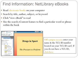 Find Information: NetLibrary eBooks Read  electronic books  on your computer Search by title, author, subject, or keyword Click “view eBook” to read Use the search eContent feature to find a particular word or phrase within the book Off-campus access : enter your name & the TCL ID number located on your TCL ID card. If you do not have a TCL ID,  click here 