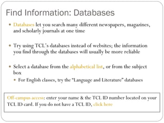 Find Information: Databases Databases  let you search many different newspapers, magazines, and scholarly journals at one time Try using TCL’s databases instead of websites; the information you find through the databases will usually be more reliable Select a database from the  alphabetical list , or from the subject box For English classes, try the “Language and Literature” databases Off-campus access : enter your name & the TCL ID number located on your TCL ID card. If you do not have a TCL ID,  click here 