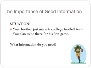 The Importance of Good Information SITUATION: Your brother just made his college football team. You plan to be there for his first game.  What information do you need? 