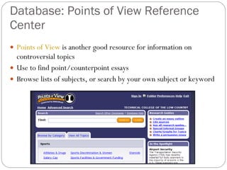 Database: Points of View Reference Center Points of View  is another good resource for information on controversial topics Use to find point/counterpoint essays Browse lists of subjects, or search by your own subject or keyword 