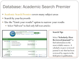 Database: Academic Search Premier Academic Search Premier  covers many subject areas Search by your keywords Use the “Limit your results” option to narrow your results Select “full text” to find only full text articles Search Tip:  Select  “Scholarly/Peer Reviewed Journals”  to find information in the most reliable sources. A scholarly or peer-reviewed journal is one that has been reviewed by experts in the field prior to publication. 