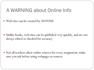 A WARNING about Online Info Web sites can be created by ANYONE Unlike books, web sites can be published very quickly, and are not always edited or checked for accuracy Not all teachers allow online sources for every assignment; make sure you ask before using webpages as sources 