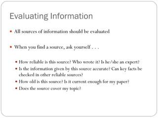 Evaluating Information All sources of information should be evaluated When you find a source, ask yourself . . .  How reliable is this source? Who wrote it? Is he/she an expert? Is the information given by this source accurate? Can key facts be checked in other reliable sources? How old is this source? Is it current enough for my paper? Does the source cover my topic? 