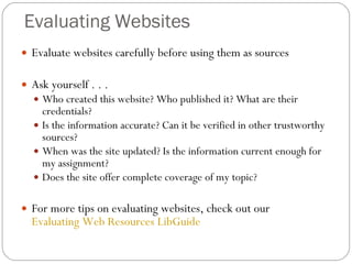 Evaluating Websites Evaluate websites carefully before using them as sources Ask yourself . . . Who created this website? Who published it? What are their credentials? Is the information accurate? Can it be verified in other trustworthy sources? When was the site updated? Is the information current enough for my assignment? Does the site offer complete coverage of my topic? For more tips on evaluating websites, check out our  Evaluating Web Resources LibGuide 