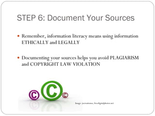 STEP 6: Document Your Sources Remember, information literacy means using information ETHICALLY and LEGALLY Documenting your sources helps you avoid PLAGIARISM and COPYRIGHT LAW VIOLATION Image: jscreationsz, freedigitalphotos.net 